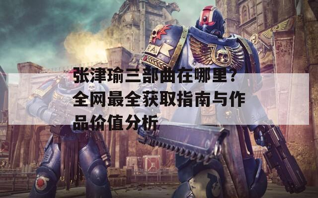 张津瑜三部曲在哪里？全网最全获取指南与作品价值分析