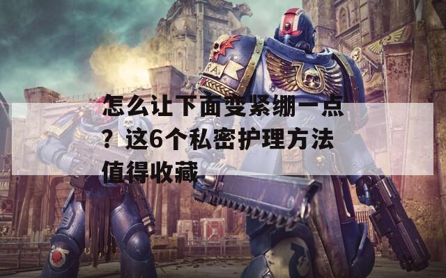 怎么让下面变紧绷一点？这6个私密护理方法值得收藏