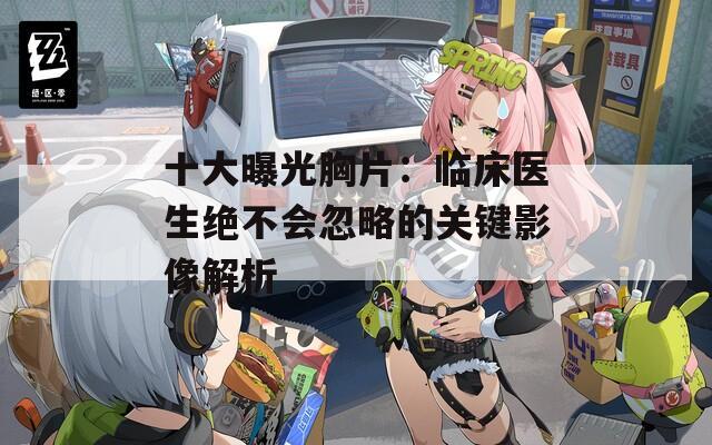 十大曝光胸片：临床医生绝不会忽略的关键影像解析