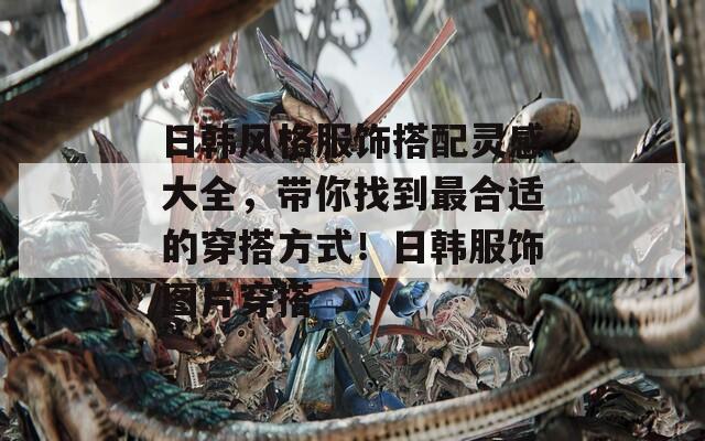 日韩风格服饰搭配灵感大全，带你找到最合适的穿搭方式！日韩服饰图片穿搭