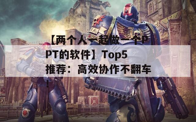 【两个人一起做一个PPT的软件】Top5推荐：高效协作不翻车！