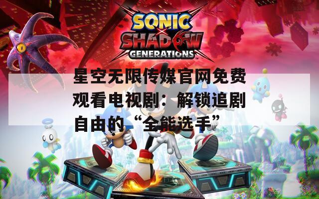 星空无限传媒官网免费观看电视剧：解锁追剧自由的“全能选手”