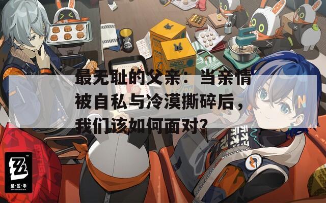 最无耻的父亲：当亲情被自私与冷漠撕碎后，我们该如何面对？