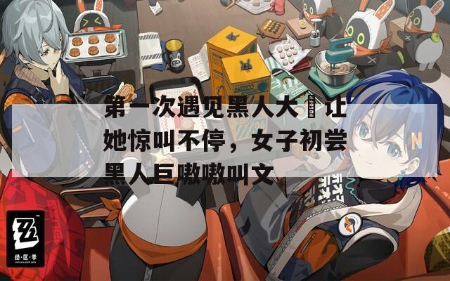 第一次遇见黑人大屌让她惊叫不停，女子初尝黑人巨嗷嗷叫文