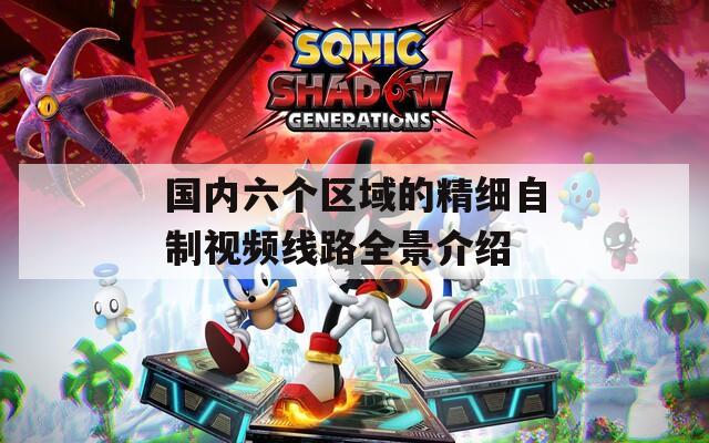 国内六个区域的精细自制视频线路全景介绍