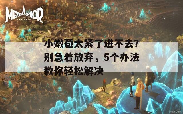 小嫩苞太紧了进不去？别急着放弃，5个办法教你轻松解决