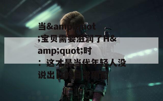 当&quot;宝贝需要滋润了H&quot;时：这才是当代年轻人没说出口的日常刚需