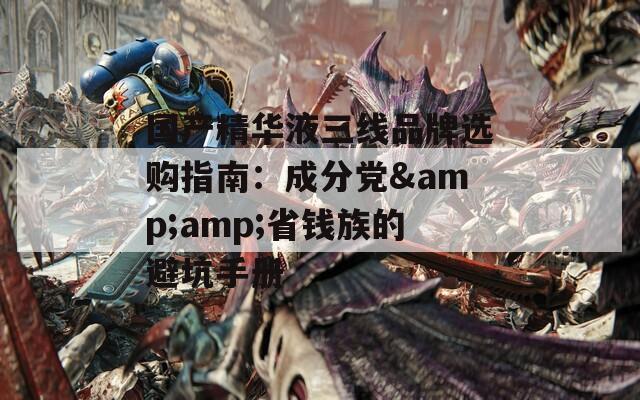 国产精华液三线品牌选购指南：成分党&amp;省钱族的避坑手册