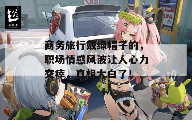 商务旅行戴绿帽子的，职场情感风波让人心力交瘁，真相大白了！