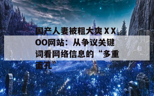 国产人妻被粗大爽ⅩXOO网站：从争议关键词看网络信息的“多重面孔”