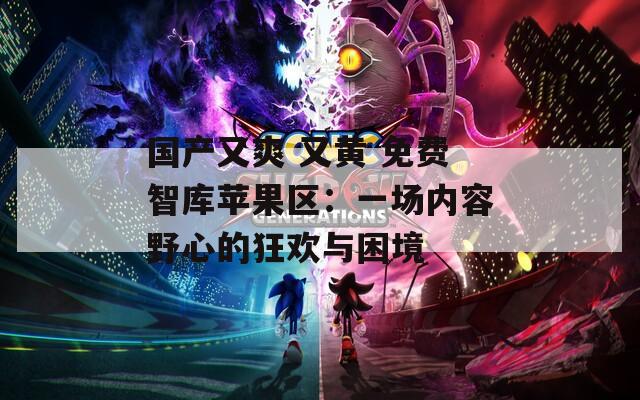 国产又爽 又黄 免费智库苹果区：一场内容野心的狂欢与困境