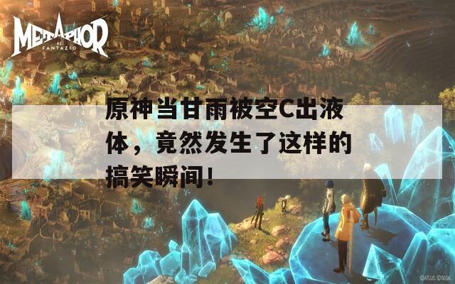 原神当甘雨被空C出液体，竟然发生了这样的搞笑瞬间！