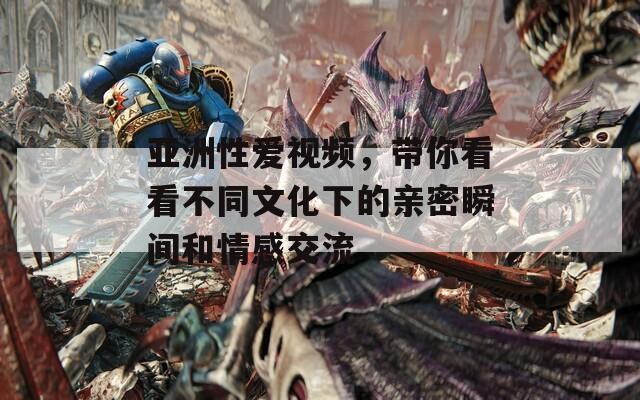 亚洲性爱视频，带你看看不同文化下的亲密瞬间和情感交流