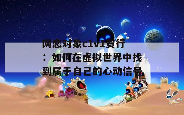 网恋对象c1v1贺行：如何在虚拟世界中找到属于自己的心动信号