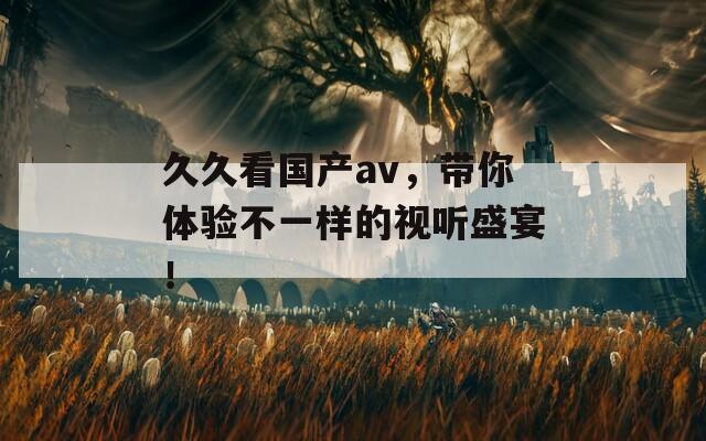 久久看国产av，带你体验不一样的视听盛宴！