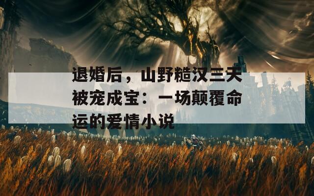 退婚后，山野糙汉三天被宠成宝：一场颠覆命运的爱情小说