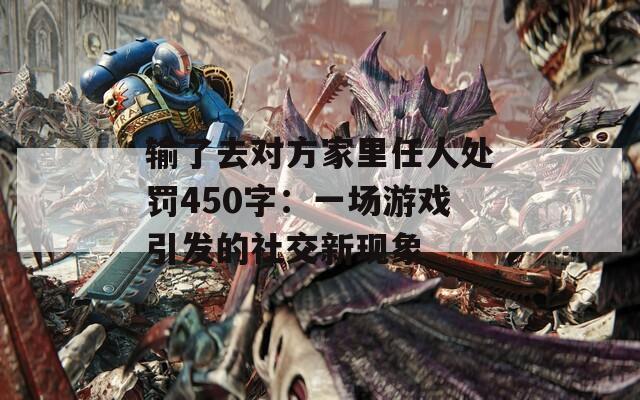 输了去对方家里任人处罚450字：一场游戏引发的社交新现象