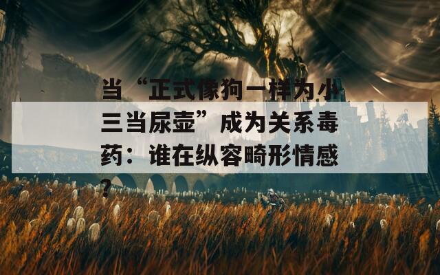 当“正式像狗一样为小三当尿壶”成为关系毒药：谁在纵容畸形情感？