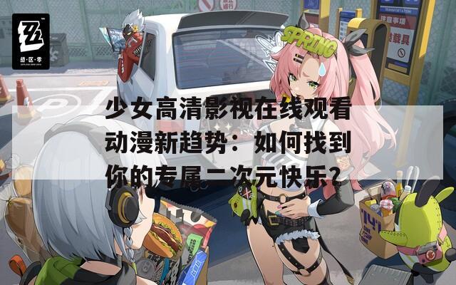 少女高清影视在线观看动漫新趋势：如何找到你的专属二次元快乐？