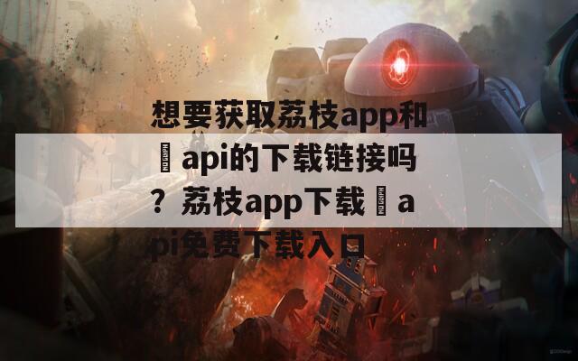 想要获取荔枝app和汅api的下载链接吗？荔枝app下载汅api免费下载入口