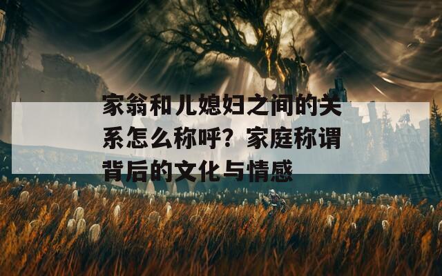 家翁和儿媳妇之间的关系怎么称呼？家庭称谓背后的文化与情感