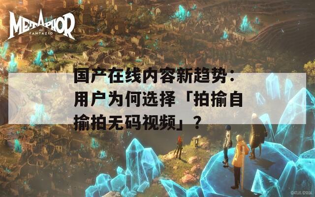 国产在线内容新趋势：用户为何选择「拍揄自揄拍无码视频」？