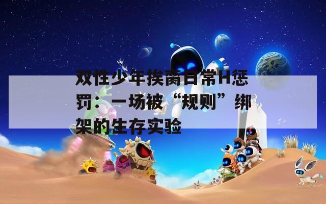双性少年挨脔日常H惩罚：一场被“规则”绑架的生存实验