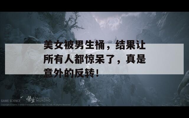 美女被男生桶，结果让所有人都惊呆了，真是意外的反转！