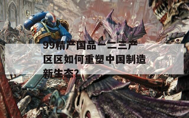 99精产国品一二三产区区如何重塑中国制造新生态？