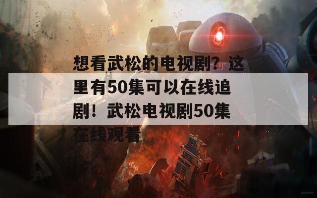 想看武松的电视剧？这里有50集可以在线追剧！武松电视剧50集在线观看