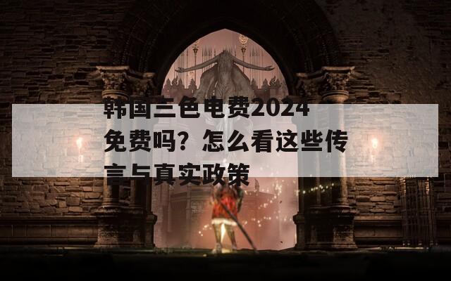 韩国三色电费2024免费吗？怎么看这些传言与真实政策