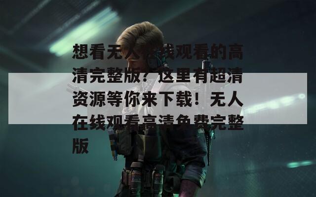 想看无人在线观看的高清完整版？这里有超清资源等你来下载！无人在线观看高清免费完整版