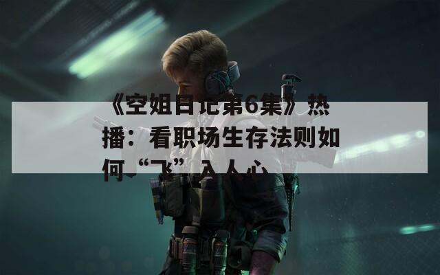 《空姐日记第6集》热播：看职场生存法则如何“飞”入人心
