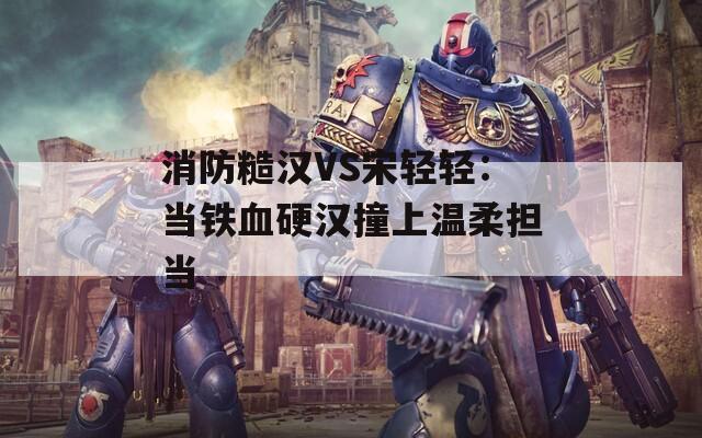消防糙汉VS宋轻轻：当铁血硬汉撞上温柔担当