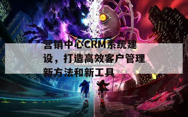 营销中心CRM系统建设，打造高效客户管理新方法和新工具