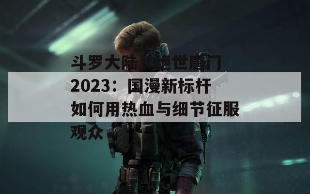 斗罗大陆Ⅱ绝世唐门 2023：国漫新标杆如何用热血与细节征服观众