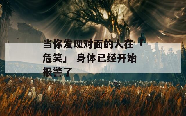 当你发现对面的人在「危笑」 身体已经开始报警了