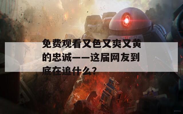 免费观看又色又爽又黄的忠诚——这届网友到底在追什么？