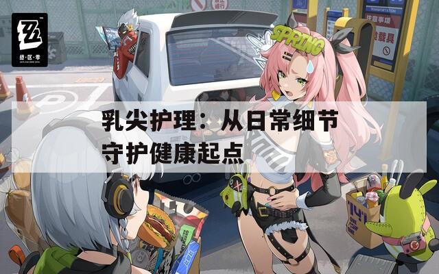 乳尖护理：从日常细节守护健康起点
