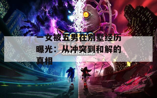 一女被五男在别墅经历曝光：从冲突到和解的真相