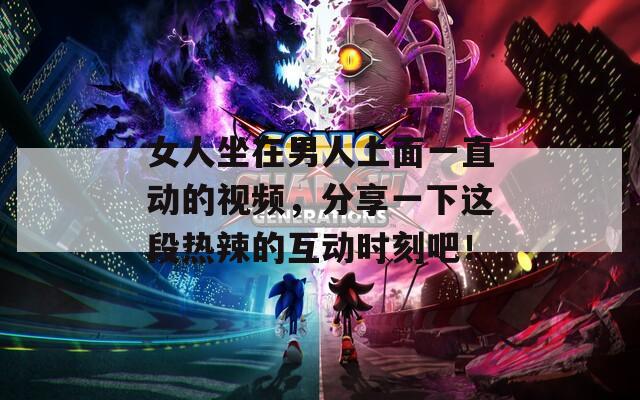 女人坐在男人上面一直动的视频，分享一下这段热辣的互动时刻吧！