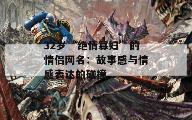 32岁“绝情寡妇”的情侣网名：故事感与情感表达的碰撞