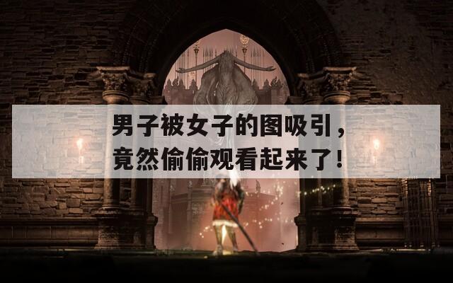 男子被女子的图吸引，竟然偷偷观看起来了！