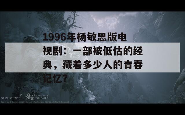 1996年杨敏思版电视剧：一部被低估的经典，藏着多少人的青春记忆？