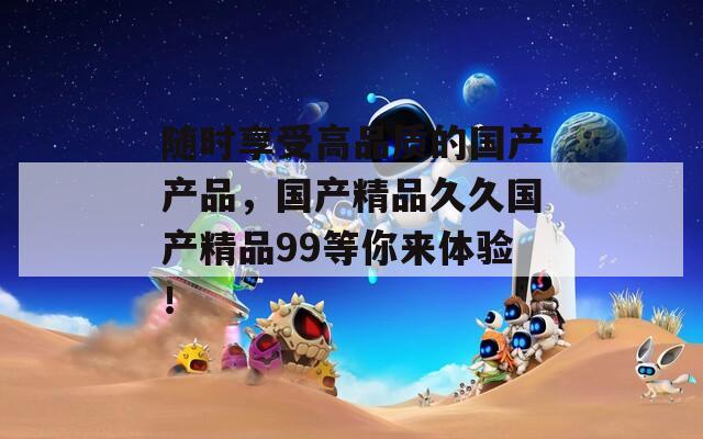 随时享受高品质的国产产品，国产精品久久国产精品99等你来体验！