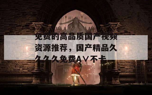 免费的高品质国产视频资源推荐，国产精品久久久久免费A∨不卡