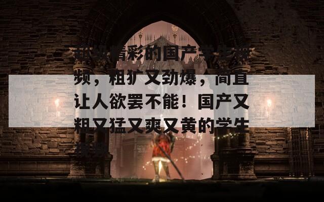 超级精彩的国产学生视频，粗犷又劲爆，简直让人欲罢不能！国产又粗又猛又爽又黄的学生视频