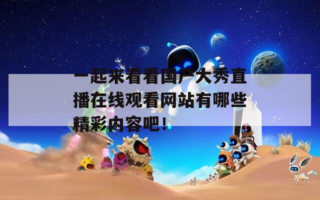 一起来看看国产大秀直播在线观看网站有哪些精彩内容吧！
