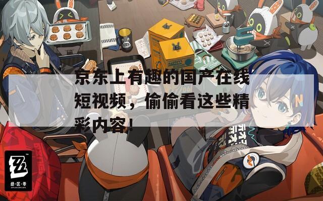 京东上有趣的国产在线短视频，偷偷看这些精彩内容！