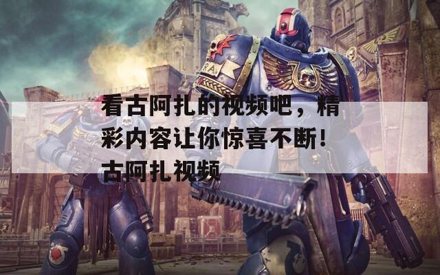 看古阿扎的视频吧，精彩内容让你惊喜不断！古阿扎视频
